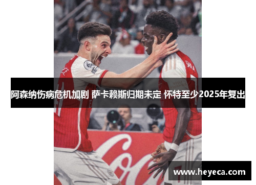 阿森纳伤病危机加剧 萨卡赖斯归期未定 怀特至少2025年复出